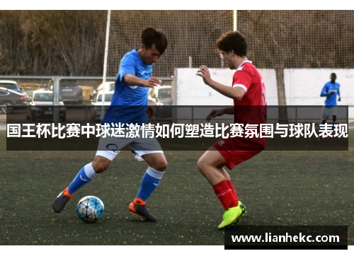 国王杯比赛中球迷激情如何塑造比赛氛围与球队表现