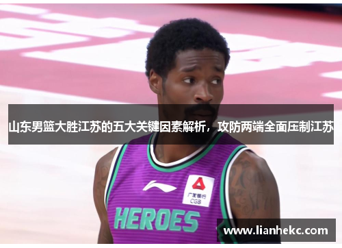 山东男篮大胜江苏的五大关键因素解析，攻防两端全面压制江苏
