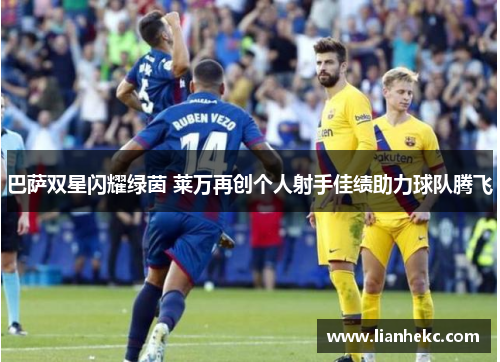 巴萨双星闪耀绿茵 莱万再创个人射手佳绩助力球队腾飞